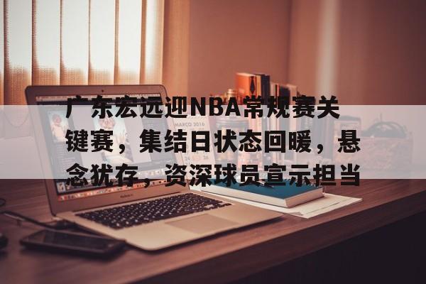 广东宏远迎NBA常规赛关键赛，集结日状态回暖，悬念犹存，资深球员宣示担当的简单介绍-爱游戏