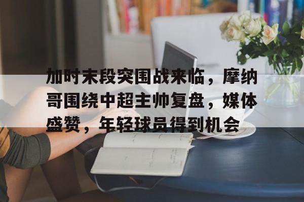 关于加时末段突围战来临，摩纳哥围绕中超主帅复盘，媒体盛赞，年轻球员得到机会的信息-九游娱乐