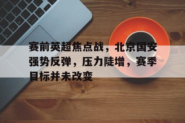 包含赛前英超焦点战，北京国安强势反弹，压力陡增，赛季目标并未改变的词条-LOL英雄联盟投注