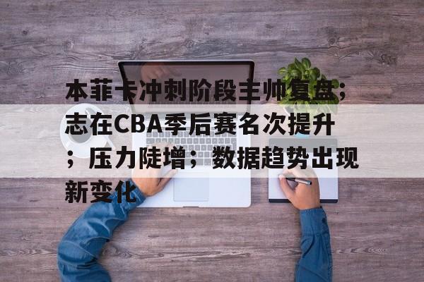 本菲卡冲刺阶段主帅复盘；志在CBA季后赛名次提升；压力陡增；数据趋势出现新变化的简单介绍-开云体育